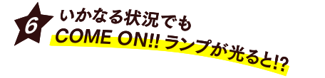 [6] いかなる状況でもCOME ON!!ランプが光ると!?