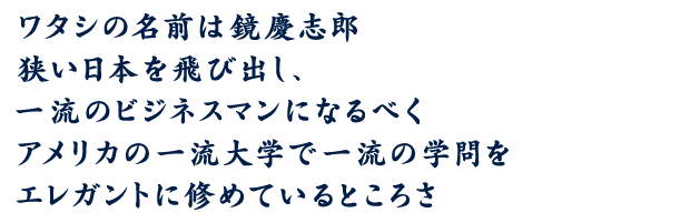 ワタシの名前は鏡慶志郎 狭い日本を飛び出し、一流のビジネスマンになるべくアメリカの一流大学で一流の学問をエレガントに修めているところさ