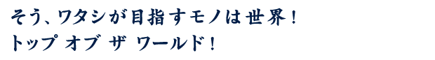 そう、ワタシが目指すモノは世界！ トップ オブ ザ ワールド！