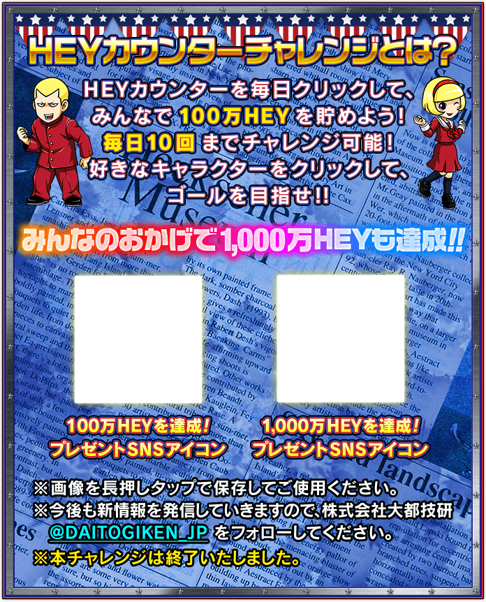 ＨＥＹカウンターチャレンジとは？ ＨＥＹカウンターを毎日クリックして、みんなで100万ＨＥＹを貯めよう！毎日10回までチャレンジ可能！好きなキャラクターをクリックして、ゴールを目指せ!! みんなのおかげで1,000万ＨＥＹも達成!! ※画像を長押しタップで保存してご使用ください。※今後も新情報を発信していきますので、株式会社大都技研@DAITOGIKEN_JPをフォローしてください。※本チャレンジは終了いたしました。
