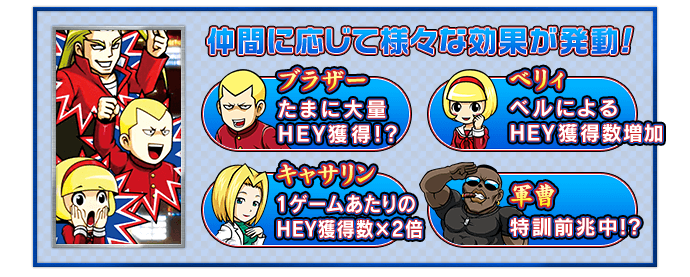 仲間に応じて様々な効果が発動！ 【ブラザー】たまに大量ＨＥＹ獲得!? 【ベリィ】ベルによるＨＥＹ獲得数増加 【キャサリン】1ゲームあたりのＨＥＹ獲得数×2倍 【軍曹】特訓前兆中!?