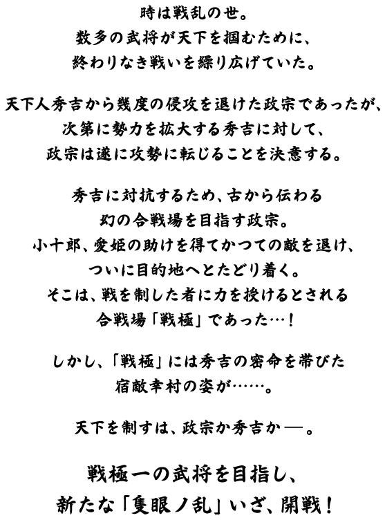 時は戦乱の世。数多の武将が天下を掴むために、終わりなき戦いを繰り広げていた。天下人秀吉から幾度の侵攻を退けた政宗であったが、次第に勢力を拡大する秀吉に対して、政宗は遂に攻勢に転じることを決意する。秀吉に対抗するため、古から伝わる幻の合戦場を目指す政宗。小十郎、愛姫の助けを得てかつての敵を退け、ついに目的地へとたどり着く。そこは、戦を制した者に力を授けるとされる合戦場「戦極」であった・・・！しかし、「戦極」には秀吉の密命を帯びた宿敵幸村の姿が・・・・・。天下を制すは、政宗か秀吉か。戦極一の武将を目指し、新たな「隻眼ノ乱」いざ、開戦！