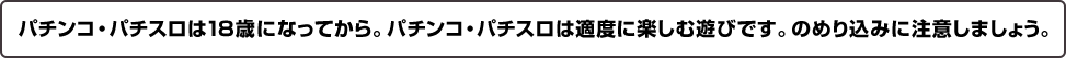 パチンコ・パチスロは18歳になってから。パチンコ・パチスロは適度に楽しむ遊びです。のめりこみに注意しましょう。