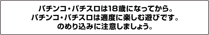 パチンコ・パチスロは18歳になってから。パチンコ・パチスロは適度に楽しむ遊びです。のめりこみに注意しましょう。