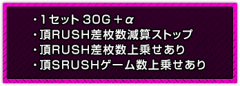 ・1セット30G＋α ・頂RUSH差枚数減算ストップ ・頂RUSH差枚数上乗せあり ・頂SRUSHゲーム数上乗せあり