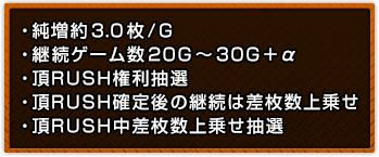 ・純増約3.0枚/G ・継続ゲーム数20G～30G＋α ・頂RUSH権利抽選 ・頂RUSH確定後の継続は差枚数上乗せ ・頂RUSH中差枚数上乗せ抽選