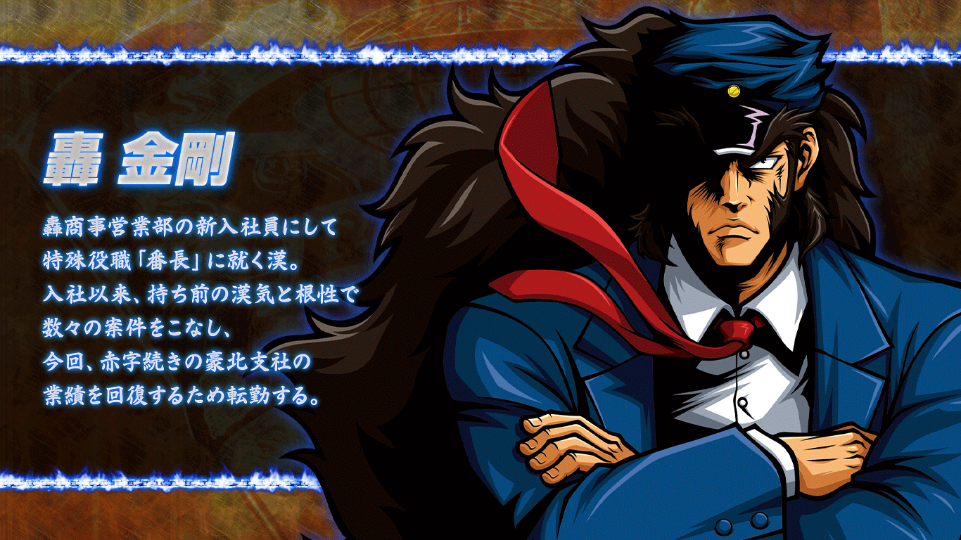 [轟金剛] 轟商事営業部の新入社員にして特殊役職「番長」に就く漢。入社以来、持ち前の漢気と根性で数々の案件をこなし、今回、赤字続きの豪北支社の業績を回復するため転勤する。