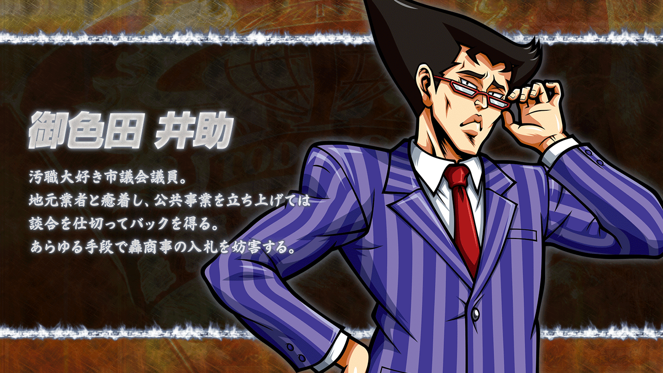 [御色田井助] 汚職大好き市議会議員。地元業者と癒着し、公共事業を立ち上げては談合を仕切ってバックを得る。あらゆる手段で轟商事の入札を妨害する。