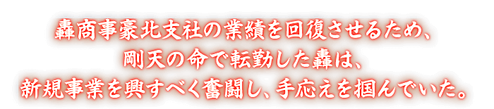 轟商事豪北支社の業績を回復させるため、剛天の命で転勤した轟は、新規事業を興すべく奮闘し、手応えを掴んでいた。