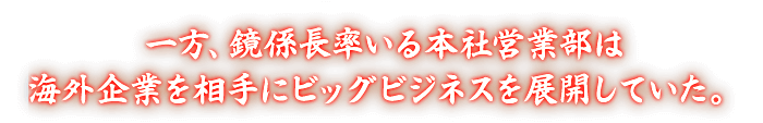 一方、鏡係長率いる本社営業部は海外企業を相手にビッグビジネスを展開していた。