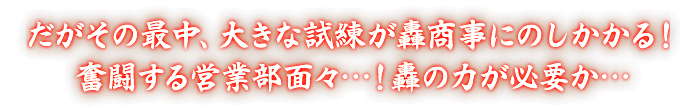 だがその最中、大きな試練が轟商事にのしかかる！奮闘する営業部面々…！轟の力が必要か…