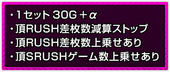 ・1セット30G＋α ・頂RUSH差枚数減算ストップ ・頂RUSH差枚数上乗せあり ・頂SRUSHゲーム数上乗せあり