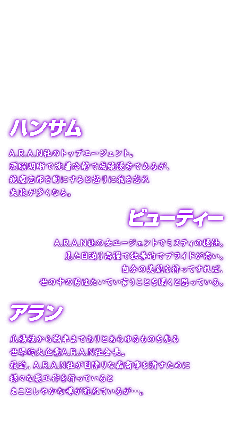 [ハンサム アラン ビューティー] ハンサム A.R.A.N社のトップエージェント。頭脳明晰で沈着冷静で成績優秀であるが、鏡慶志郎を前にすると怒りに我を忘れ失敗が多くなる。 アラン 爪楊枝から戦車までありとあらゆるものを売る世界的大企業A.R.A.N社会長。最近、A.R.A.N社が目障りな轟商事を潰すために様々な裏工作を行っているとまことしやかな噂が流れているが…。 ビューティー A.R.A.N社の女エージェントでミスティの後任。見た目通り高慢で独善的でプライドが高い。自分の美貌を持ってすれば、世の中の男はたいてい言うことを
聞くと思っている。
