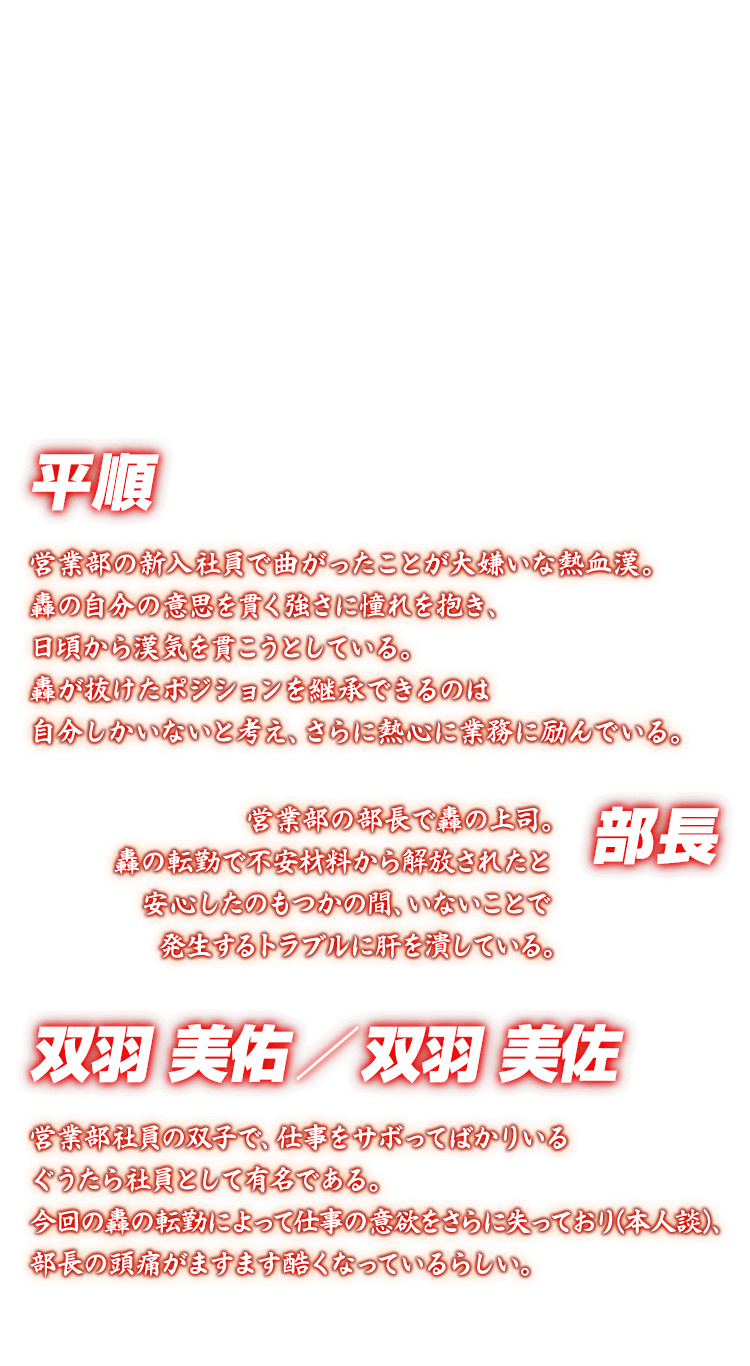 [平順 二羽美佑 二羽美佐 部長] 平順 営業部の新入社員で曲がったことが大嫌いな熱血漢。轟の自分の意思を貫く強さに憧れを抱き、日頃から漢気を貫こうとしている。轟が抜けたポジションを継承できるのは自分しかいないと考え、さらに熱心に業務に励んでいる。 二羽美佑 二羽美佐 営業部社員の双子で、仕事をサボってばかりいるぐうたら社員として有名である。今回の轟の転勤によって仕事の意欲をさらに失っており(本人談)、部長の頭痛がますます酷くなっているらしい。 部長 営業部の部長で轟の上司。轟の転勤で不安材料から解放されたと安心したのもつかの間、いないことで発生するトラブルに肝を潰している。