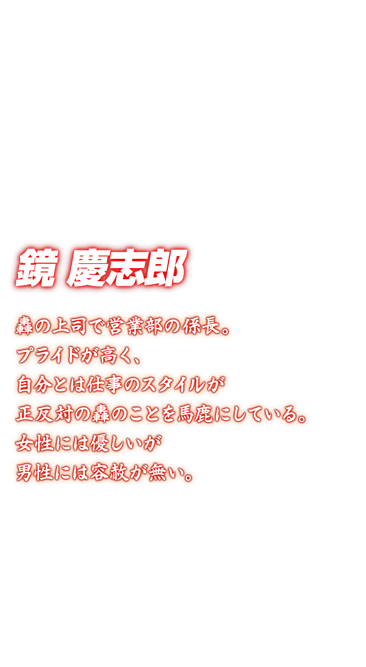 [鏡慶志郎] 轟の上司で営業部の係長。プライドが高く、自分とは仕事のスタイルが正反対の轟のことを馬鹿にしている。女性には優しいが男性には容赦が無い。
