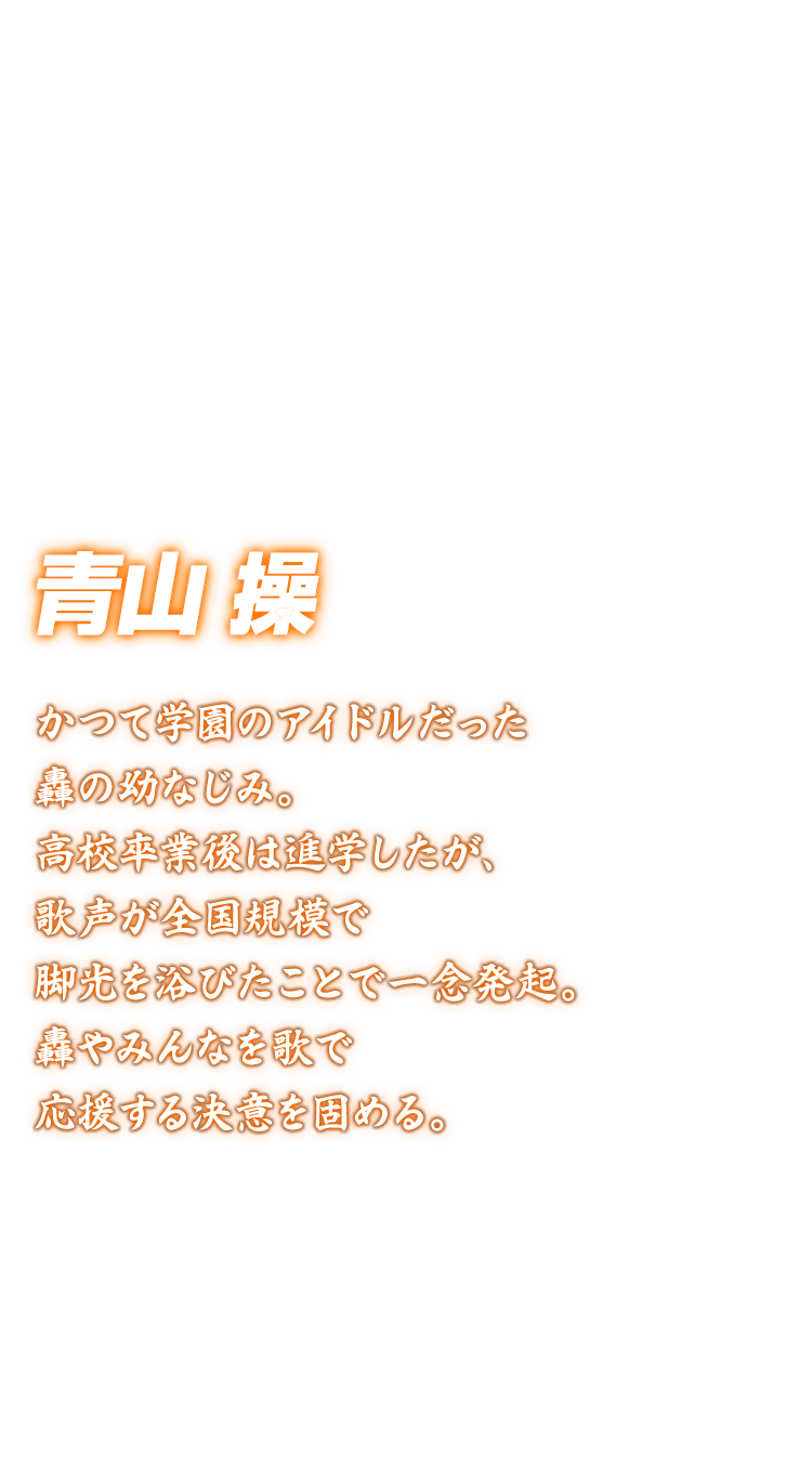 [青山操] かつて学園のアイドルだった轟の幼なじみ。高校卒業後は進学したが、歌声が全国規模で脚光を浴びたことで一念発起。轟やみんなを歌で応援する決意を固める。