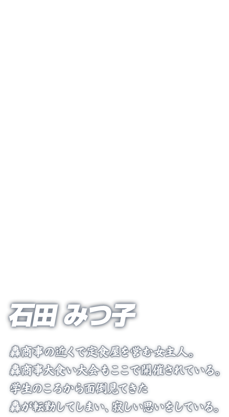 [石田みつ子] 石田みつ子 轟商事の近くで定食屋を営む女主人。轟商事大食い大会もここで開催されている。学生のころから面倒見てきた轟が転勤してしまい、寂しい思いをしている。