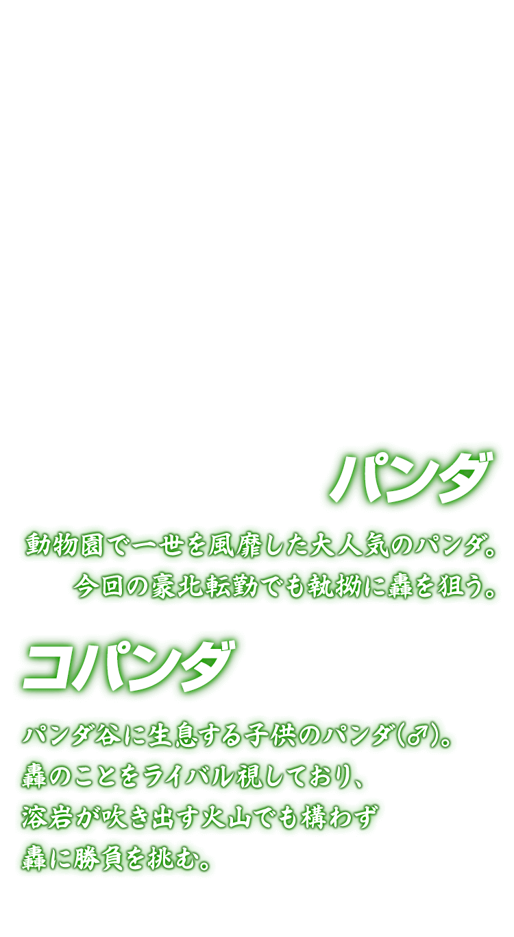 [パンダ コパンダ] パンダ 動物園で一世を風靡した大人気のパンダ。今回の豪北転勤でも執拗に轟を狙う。 コパンダ パンダ谷に生息する子供のパンダ(♂)。轟のことをライバル視しており、溶岩が吹き出す火山でも構わず轟に勝負を挑む。