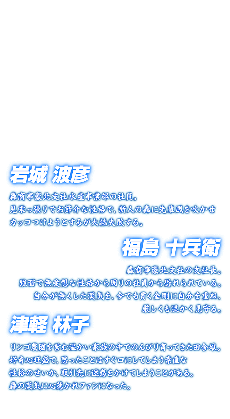 [岩城波彦 津軽林子 福島十兵衛] 岩城波彦 轟商事豪北支社水産事業部の社員。見栄っ張りでお節介な性格で、新人の轟に先輩風を吹かせカッコつけようとするが大抵失敗する。 津軽林子 リンゴ農園を営む温かい家族の中でのんびり育ってきた田舎娘。好奇心旺盛で、思ったことはすぐ口にしてしまう素直な性格のせいか、取引先に迷惑をかけてしまうことがある。轟の漢気に心惹かれファンになった。 福島十兵衛 轟商事豪北支社の支社長。強面で無愛想な性格から周りの社員から恐れられている。自分が無くした漢気を、今でも貫く金剛に自分を重ね、厳しくも温かく見守る。
