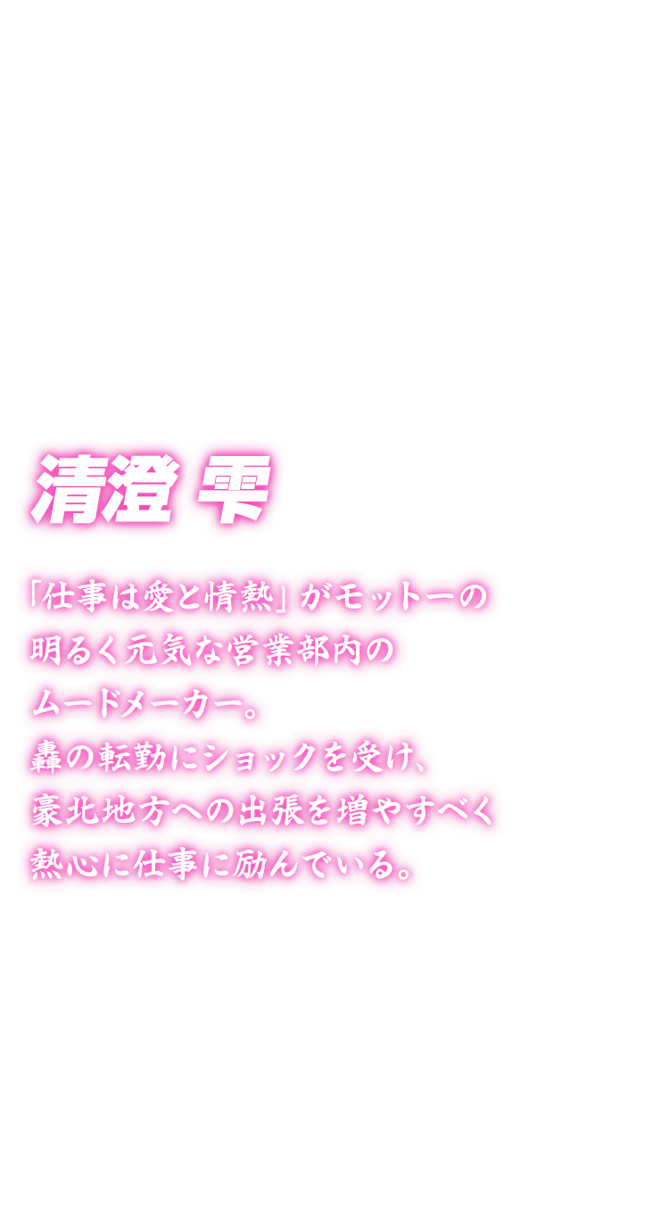[清澄雫] 「仕事は愛と情熱」がモットーの明るく元気な営業部内のムードメーカー。轟の転勤にショックを受け、豪北地方への出張を増やすべく熱心に仕事に励んでいる。
