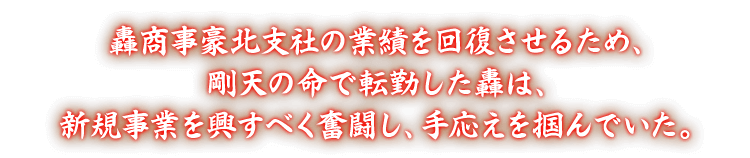 轟商事豪北支社の業績を回復させるため、剛天の命で転勤した轟は、新規事業を興すべく奮闘し、手応えを掴んでいた。