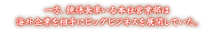一方、鏡係長率いる本社営業部は海外企業を相手にビッグビジネスを展開していた。
