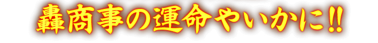 轟商事の運命やいかに！！