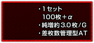 ・1セット100枚＋α ・純増約3.0枚/G ・差枚数管理型AT
