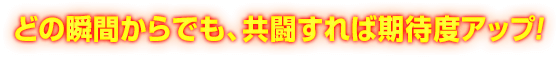 どの瞬間からでも、共闘すれば期待度アップ!
