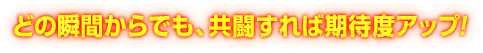 どの瞬間からでも、共闘すれば期待度アップ!