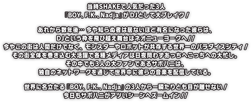 当時SHAKEで人気だった3人『BOY、F.K.、Nadja』がDJとして大ブレイク！あれから数年後…今や知らぬ者は居ないほど有名になった彼らは、DJという枠を飛び越え舞台はネオニューヨークへ！！今やこの街は人間だけでなく、モンスターやロボットが共存する世界一のパラダイスシティ！その街全体を巻き込む大活躍で各種メディアは日夜問わずあっちへこっちへの大忙し。その中でも3人の大ファンであるサボハニは、独自のネットワークを通じて世界中に彼らの音楽を配信している。世界に名立たる『BOY、F.K.、Nadja』の3人から一瞬たりとも目が離せない！今日もサボハニがアツいシーンへズームイン！！