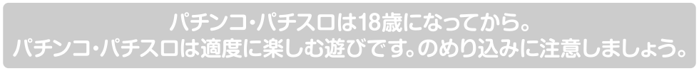 パチンコ・パチスロは18歳になってから。パチンコ・パチスロは適度に楽しむ遊びです。のめり込みに注意しましょう。