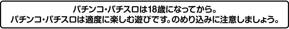 パチンコ・パチスロは18歳になってから。パチンコ・パチスロは適度に楽しむ遊びです。のめり込みに注意しましょう。