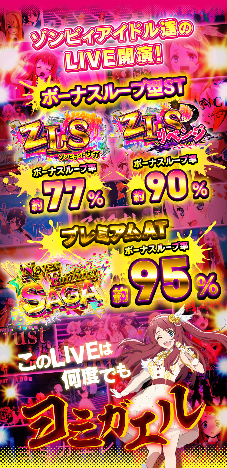 ゾンビィアイドル達のLIVE開演！ ボーナスループ型ST ZLSボーナスループ率約77% ZLSRボーナスループ率約90% プレミアムAT NeverEndingSAGAボーナスループ率約95% このLIVEは何度でもヨミガエル