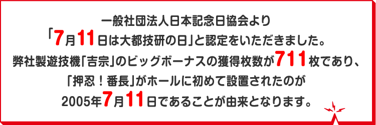 一般社団法人日本記念日協会より「7月11日は大都技研の日」と認定をいただきました。弊社製遊技機「吉宗」のビッグボーナスの獲得枚数が711枚であり、「押忍！番長」がホールに初めて設置されたのが2005年7月11日であることが由来となります。